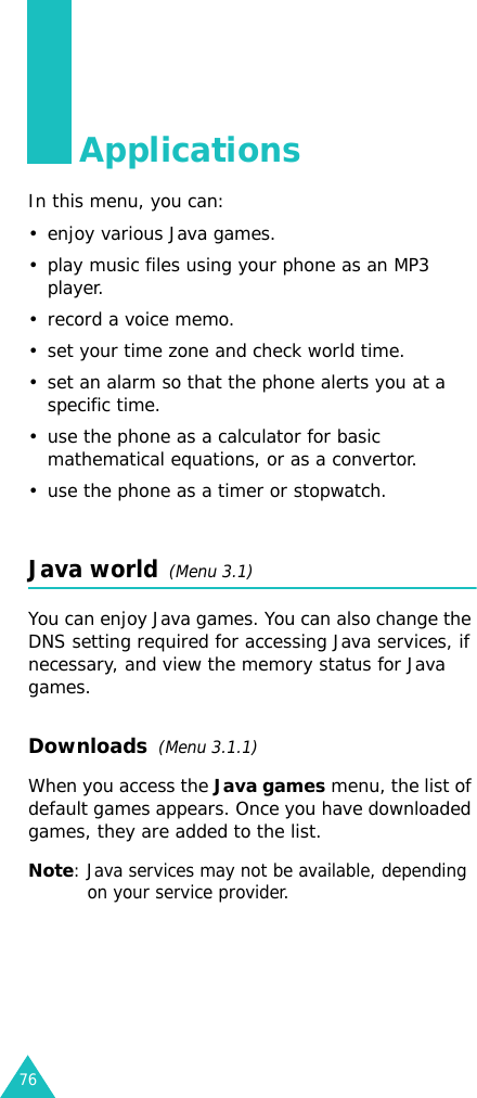 76ApplicationsIn this menu, you can:•enjoy various Java games.• play music files using your phone as an MP3 player.• record a voice memo.• set your time zone and check world time.• set an alarm so that the phone alerts you at a specific time.• use the phone as a calculator for basic mathematical equations, or as a convertor.• use the phone as a timer or stopwatch.Java world  (Menu 3.1)You can enjoy Java games. You can also change the DNS setting required for accessing Java services, if necessary, and view the memory status for Java games. Downloads  (Menu 3.1.1)When you access the Java games menu, the list of default games appears. Once you have downloaded games, they are added to the list.Note: Java services may not be available, depending on your service provider.