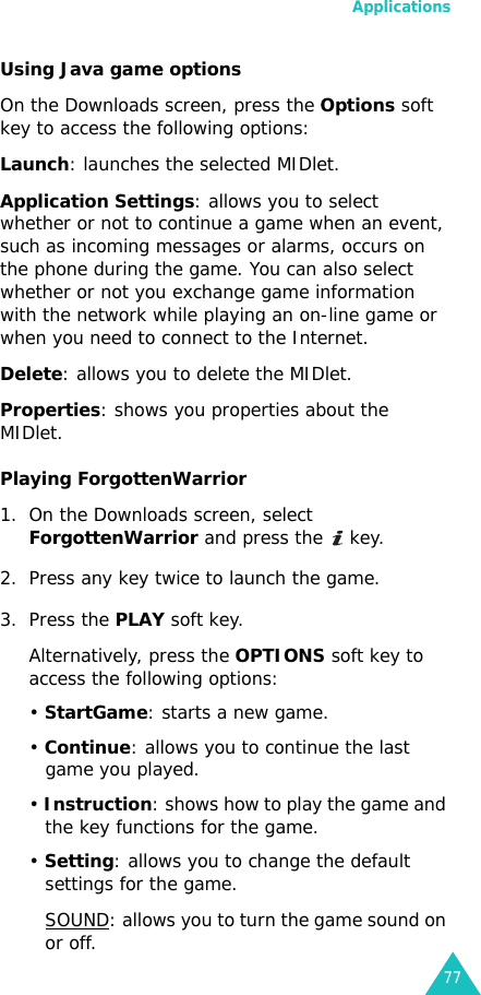 Applications77Using Java game optionsOn the Downloads screen, press the Options soft key to access the following options:Launch: launches the selected MIDlet.Application Settings: allows you to select whether or not to continue a game when an event, such as incoming messages or alarms, occurs on the phone during the game. You can also select whether or not you exchange game information with the network while playing an on-line game or when you need to connect to the Internet.Delete: allows you to delete the MIDlet.Properties: shows you properties about the MIDlet.Playing ForgottenWarrior1. On the Downloads screen, select ForgottenWarrior and press the   key.2. Press any key twice to launch the game.3. Press the PLAY soft key.Alternatively, press the OPTIONS soft key to access the following options:• StartGame: starts a new game.• Continue: allows you to continue the last game you played.• Instruction: shows how to play the game and the key functions for the game.• Setting: allows you to change the default settings for the game.SOUND: allows you to turn the game sound on or off.