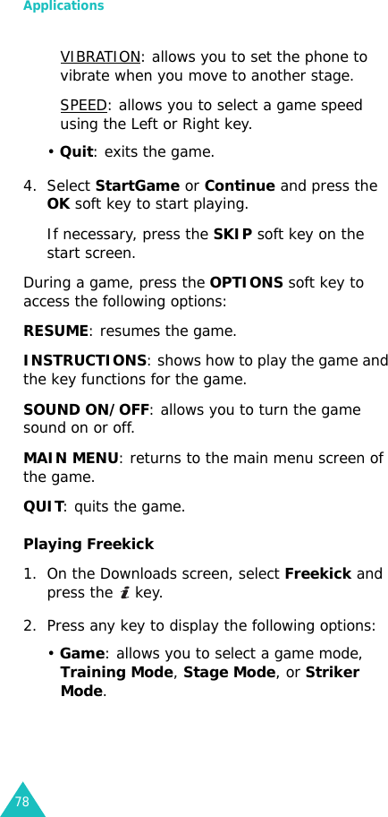 Applications78VIBRATION: allows you to set the phone to vibrate when you move to another stage.SPEED: allows you to select a game speed using the Left or Right key.• Quit: exits the game.4. Select StartGame or Continue and press the OK soft key to start playing.If necessary, press the SKIP soft key on the start screen.During a game, press the OPTIONS soft key to access the following options:RESUME: resumes the game.INSTRUCTIONS: shows how to play the game and the key functions for the game.SOUND ON/OFF: allows you to turn the game sound on or off.MAIN MENU: returns to the main menu screen of the game.QUIT: quits the game.Playing Freekick1. On the Downloads screen, select Freekick and press the   key.2. Press any key to display the following options:• Game: allows you to select a game mode, Training Mode, Stage Mode, or Striker Mode.