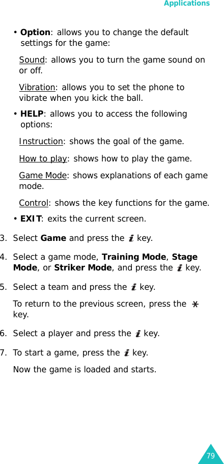 Applications79• Option: allows you to change the default settings for the game:Sound: allows you to turn the game sound on or off.Vibration: allows you to set the phone to vibrate when you kick the ball.• HELP: allows you to access the following options:Instruction: shows the goal of the game.How to play: shows how to play the game.Game Mode: shows explanations of each game mode.Control: shows the key functions for the game.• EXIT: exits the current screen.3. Select Game and press the   key.4. Select a game mode, Training Mode, Stage Mode, or Striker Mode, and press the   key.5. Select a team and press the   key.To return to the previous screen, press the   key.6. Select a player and press the   key.7. To start a game, press the   key.Now the game is loaded and starts.