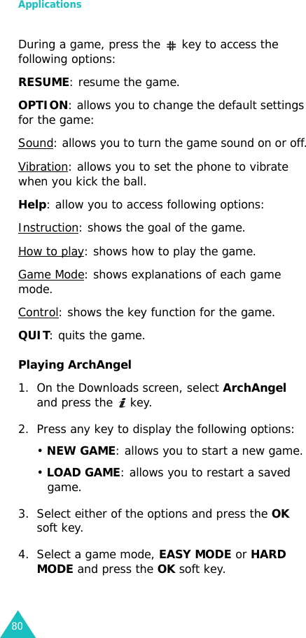 Applications80During a game, press the   key to access the following options:RESUME: resume the game.OPTION: allows you to change the default settings for the game:Sound: allows you to turn the game sound on or off.Vibration: allows you to set the phone to vibrate when you kick the ball.Help: allow you to access following options:Instruction: shows the goal of the game.How to play: shows how to play the game.Game Mode: shows explanations of each game mode.Control: shows the key function for the game.QUIT: quits the game.Playing ArchAngel1. On the Downloads screen, select ArchAngel and press the   key.2. Press any key to display the following options:• NEW GAME: allows you to start a new game.• LOAD GAME: allows you to restart a saved game.3. Select either of the options and press the OK soft key.4. Select a game mode, EASY MODE or HARD MODE and press the OK soft key.
