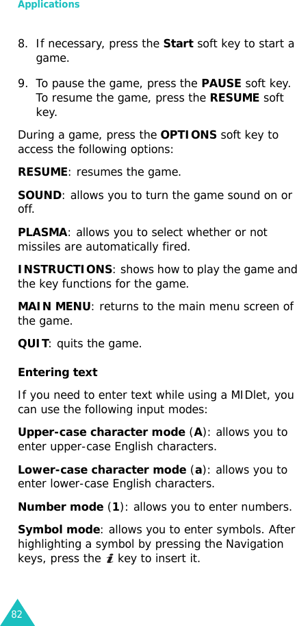 Applications828. If necessary, press the Start soft key to start a game.9. To pause the game, press the PAUSE soft key. To resume the game, press the RESUME soft key.During a game, press the OPTIONS soft key to access the following options:RESUME: resumes the game.SOUND: allows you to turn the game sound on or off.PLASMA: allows you to select whether or not missiles are automatically fired.INSTRUCTIONS: shows how to play the game and the key functions for the game.MAIN MENU: returns to the main menu screen of the game.QUIT: quits the game.Entering textIf you need to enter text while using a MIDlet, you can use the following input modes:Upper-case character mode (A): allows you to enter upper-case English characters.Lower-case character mode (a): allows you to enter lower-case English characters.Number mode (1): allows you to enter numbers.Symbol mode: allows you to enter symbols. After highlighting a symbol by pressing the Navigation keys, press the   key to insert it.