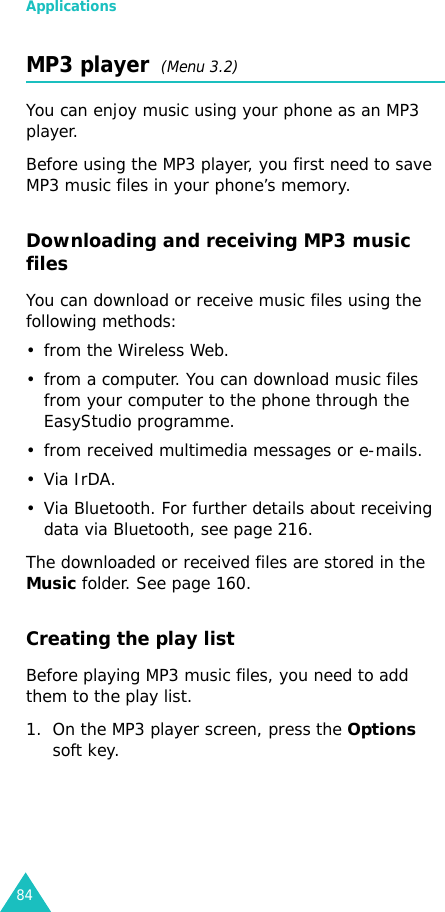 Applications84MP3 player  (Menu 3.2)You can enjoy music using your phone as an MP3 player. Before using the MP3 player, you first need to save MP3 music files in your phone’s memory. Downloading and receiving MP3 music filesYou can download or receive music files using the following methods:• from the Wireless Web.• from a computer. You can download music files from your computer to the phone through the EasyStudio programme.• from received multimedia messages or e-mails.•Via IrDA.• Via Bluetooth. For further details about receiving data via Bluetooth, see page 216.The downloaded or received files are stored in the Music folder. See page 160.Creating the play listBefore playing MP3 music files, you need to add them to the play list.1. On the MP3 player screen, press the Options soft key.