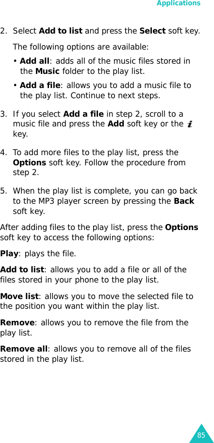 Applications852. Select Add to list and press the Select soft key.The following options are available:• Add all: adds all of the music files stored in the Music folder to the play list.• Add a file: allows you to add a music file to the play list. Continue to next steps.3. If you select Add a file in step 2, scroll to a music file and press the Add soft key or the   key.4. To add more files to the play list, press the Options soft key. Follow the procedure from step 2.5. When the play list is complete, you can go back to the MP3 player screen by pressing the Back soft key.After adding files to the play list, press the Options soft key to access the following options:Play: plays the file.Add to list: allows you to add a file or all of the files stored in your phone to the play list.Move list: allows you to move the selected file to the position you want within the play list.Remove: allows you to remove the file from the play list.Remove all: allows you to remove all of the files stored in the play list.