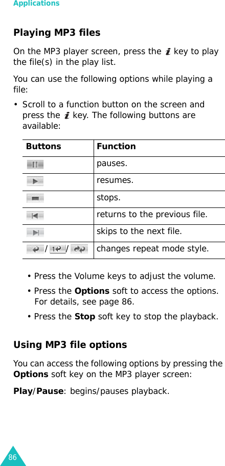 Applications86Playing MP3 filesOn the MP3 player screen, press the   key to play the file(s) in the play list.You can use the following options while playing a file:• Scroll to a function button on the screen and press the   key. The following buttons are available: • Press the Volume keys to adjust the volume.• Press the Options soft to access the options. For details, see page 86.• Press the Stop soft key to stop the playback.Using MP3 file optionsYou can access the following options by pressing the Options soft key on the MP3 player screen:Play/Pause: begins/pauses playback.Buttons Functionpauses.resumes.stops.returns to the previous file.skips to the next file./ / changes repeat mode style.