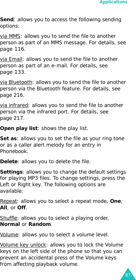 Applications87Send: allows you to access the following sending options:via MMS: allows you to send the file to another person as part of an MMS message. For details, see page 116.via Email: allows you to send the file to another person as part of an e-mail. For details, see page 133.via Bluetooth: allows you to send the file to another person via the Bluetooth feature. For details, see page 216.via infrared: allows you to send the file to another person via the infrared port. For details, see page 217.Open play list: shows the play list.Set as: allows you to set the file as your ring tone or as a caller alert melody for an entry in Phonebook.Delete: allows you to delete the file.Settings: allows you to change the default settings for playing MP3 files. To change settings, press the Left or Right key. The following options are available:Repeat: allows you to select a repeat mode, One, All, or Off.Shuffle: allows you to select a playing order, Normal or Random.Volume: allows you to select a volume level.Volume key unlock: allows you to lock the Volume keys on the left side of the phone so that you can prevent an accidental press of the Volume keys from affecting playback volume.