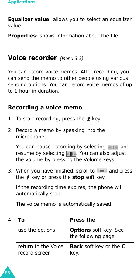 Applications88Equalizer value: allows you to select an equalizer value.Properties: shows information about the file.Voice recorder  (Menu 3.3)You can record voice memos. After recording, you can send the memo to other people using various sending options. You can record voice memos of up to 1 hour in duration.Recording a voice memo1. To start recording, press the   key. 2. Record a memo by speaking into the microphone.You can pause recording by selecting   and resume by selecting  . You can also adjust the volume by pressing the Volume keys. 3. When you have finished, scroll to   and press the   key or press the stop soft key. If the recording time expires, the phone will automatically stop.The voice memo is automatically saved.4.To Press theuse the optionsOptions soft key. See the following page.return to the Voice record screenBack soft key or the C key. 