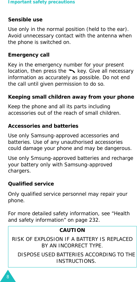 Important safety precautions8Sensible useUse only in the normal position (held to the ear). Avoid unnecessary contact with the antenna when the phone is switched on.Emergency callKey in the emergency number for your present location, then press the   key. Give all necessary information as accurately as possible. Do not end the call until given permission to do so. Keeping small children away from your phone Keep the phone and all its parts including accessories out of the reach of small children.Accessories and batteriesUse only Samsung-approved accessories and batteries. Use of any unauthorised accessories could damage your phone and may be dangerous.Use only Smsung-approved batteries and recharge your battery only with Samsung-approved chargers.Qualified serviceOnly qualified service personnel may repair your phone.For more detailed safety information, see “Health and safety information” on page 232.CAUTIONRISK OF EXPLOSION IF A BATTERY IS REPLACED BY AN INCORRECT TYPE. DISPOSE USED BATTERIES ACCORDING TO THE INSTRUCTIONS.