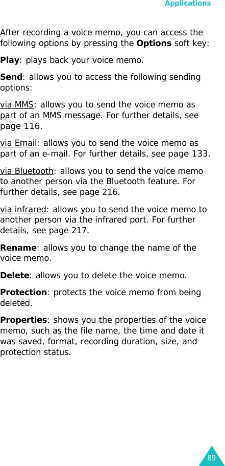 Applications89After recording a voice memo, you can access the following options by pressing the Options soft key:Play: plays back your voice memo.Send: allows you to access the following sending options:via MMS: allows you to send the voice memo as part of an MMS message. For further details, see page 116.via Email: allows you to send the voice memo as part of an e-mail. For further details, see page 133.via Bluetooth: allows you to send the voice memo to another person via the Bluetooth feature. For further details, see page 216.via infrared: allows you to send the voice memo to another person via the infrared port. For further details, see page 217.Rename: allows you to change the name of the voice memo.Delete: allows you to delete the voice memo.Protection: protects the voice memo from being deleted.Properties: shows you the properties of the voice memo, such as the file name, the time and date it was saved, format, recording duration, size, and protection status.