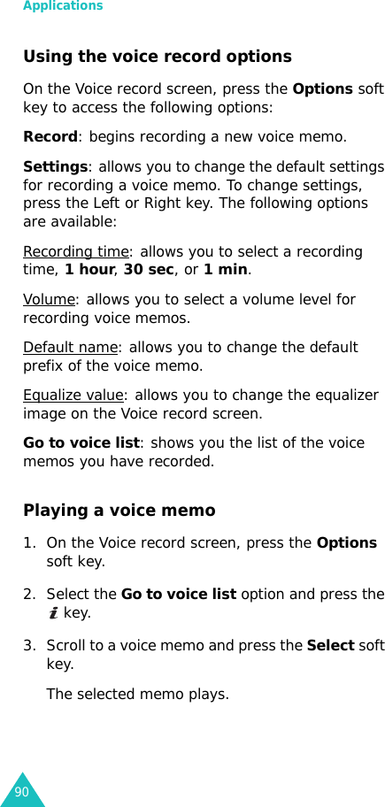 Applications90Using the voice record optionsOn the Voice record screen, press the Options soft key to access the following options:Record: begins recording a new voice memo.Settings: allows you to change the default settings for recording a voice memo. To change settings, press the Left or Right key. The following options are available:Recording time: allows you to select a recording time, 1 hour, 30 sec, or 1 min.Volume: allows you to select a volume level for recording voice memos.Default name: allows you to change the default prefix of the voice memo.Equalize value: allows you to change the equalizer image on the Voice record screen.Go to voice list: shows you the list of the voice memos you have recorded.Playing a voice memo1. On the Voice record screen, press the Options soft key.2. Select the Go to voice list option and press the  key.3. Scroll to a voice memo and press the Select soft key.The selected memo plays.