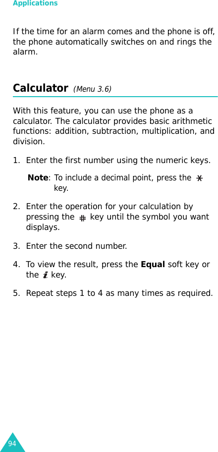 Applications94If the time for an alarm comes and the phone is off, the phone automatically switches on and rings the alarm.Calculator  (Menu 3.6) With this feature, you can use the phone as a calculator. The calculator provides basic arithmetic functions: addition, subtraction, multiplication, and division.1. Enter the first number using the numeric keys.Note: To include a decimal point, press the   key.2. Enter the operation for your calculation by pressing the   key until the symbol you want displays.3. Enter the second number.4. To view the result, press the Equal soft key or the  key.5. Repeat steps 1 to 4 as many times as required.