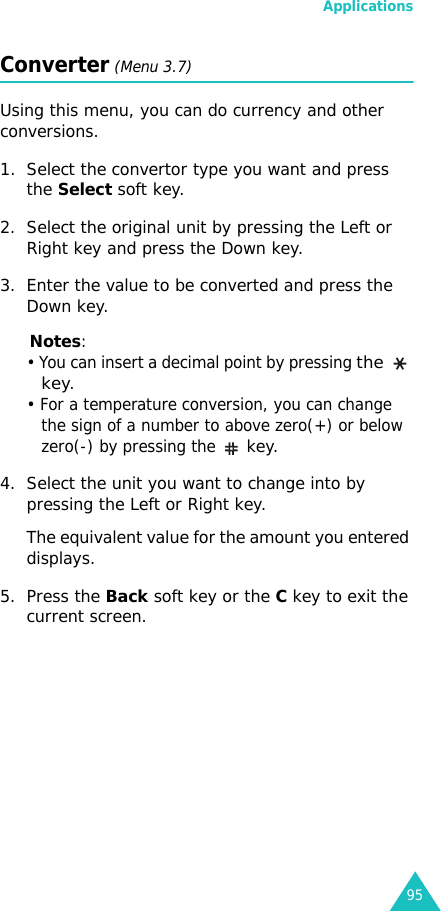 Applications95Converter (Menu 3.7)Using this menu, you can do currency and other conversions.1. Select the convertor type you want and press the Select soft key.2. Select the original unit by pressing the Left or Right key and press the Down key.3. Enter the value to be converted and press the Down key.Notes:• You can insert a decimal point by pressing the  key.• For a temperature conversion, you can change the sign of a number to above zero(+) or below zero(-) by pressing the  key.4. Select the unit you want to change into by pressing the Left or Right key.The equivalent value for the amount you entered displays.5. Press the Back soft key or the C key to exit the current screen.