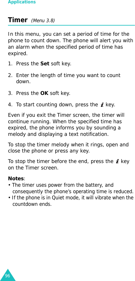 Applications96Timer  (Menu 3.8)In this menu, you can set a period of time for the phone to count down. The phone will alert you with an alarm when the specified period of time has expired.1. Press the Set soft key.2. Enter the length of time you want to count down.3. Press the OK soft key.4. To start counting down, press the   key.Even if you exit the Timer screen, the timer will continue running. When the specified time has expired, the phone informs you by sounding a melody and displaying a text notification.To stop the timer melody when it rings, open and close the phone or press any key.To stop the timer before the end, press the   key on the Timer screen.Notes:• The timer uses power from the battery, and consequently the phone’s operating time is reduced.• If the phone is in Quiet mode, it will vibrate when the countdown ends.