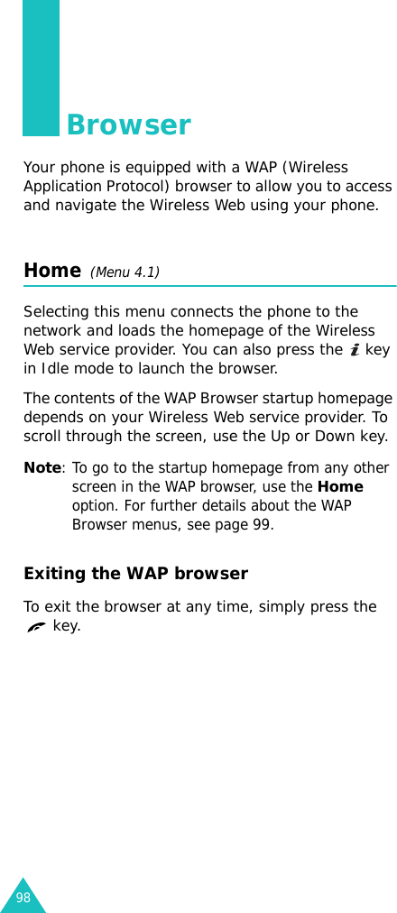 98BrowserYour phone is equipped with a WAP (Wireless Application Protocol) browser to allow you to access and navigate the Wireless Web using your phone.Home  (Menu 4.1)Selecting this menu connects the phone to the network and loads the homepage of the Wireless Web service provider. You can also press the   key in Idle mode to launch the browser.The contents of the WAP Browser startup homepage depends on your Wireless Web service provider. To scroll through the screen, use the Up or Down key.Note: To go to the startup homepage from any other screen in the WAP browser, use the Home option. For further details about the WAP Browser menus, see page 99.Exiting the WAP browserTo exit the browser at any time, simply press the  key.