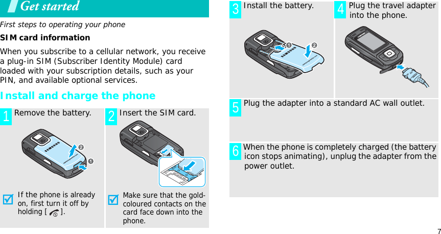 7Get startedFirst steps to operating your phoneSIM card informationWhen you subscribe to a cellular network, you receive a plug-in SIM (Subscriber Identity Module) card loaded with your subscription details, such as your PIN, and available optional services.Install and charge the phone Remove the battery.If the phone is already on, first turn it off by holding [ ]. Insert the SIM card.Make sure that the gold-coloured contacts on the card face down into the phone.1 2 Install the battery.  Plug the travel adapter into the phone. Plug the adapter into a standard AC wall outlet. When the phone is completely charged (the battery icon stops animating), unplug the adapter from the power outlet.3 456