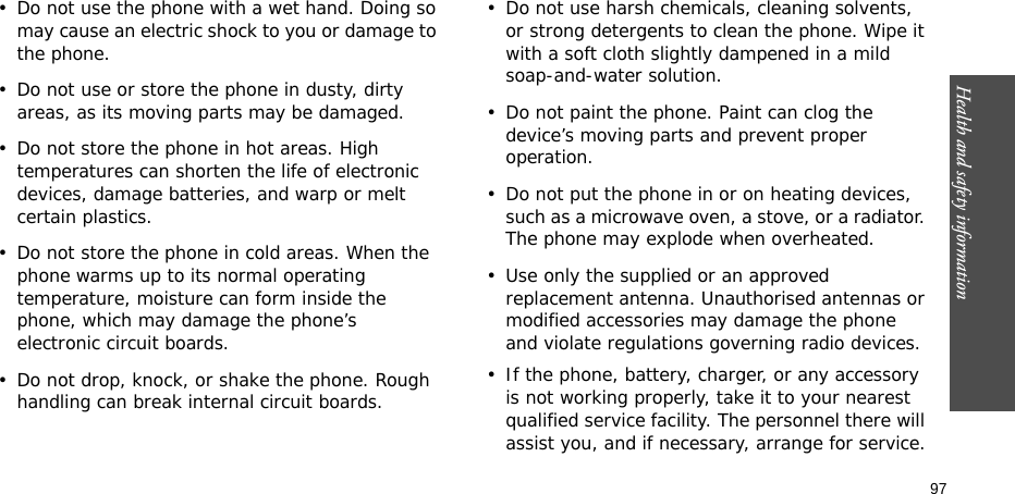 Health and safety information    97• Do not use the phone with a wet hand. Doing so may cause an electric shock to you or damage to the phone. • Do not use or store the phone in dusty, dirty areas, as its moving parts may be damaged.• Do not store the phone in hot areas. High temperatures can shorten the life of electronic devices, damage batteries, and warp or melt certain plastics.• Do not store the phone in cold areas. When the phone warms up to its normal operating temperature, moisture can form inside the phone, which may damage the phone’s electronic circuit boards.• Do not drop, knock, or shake the phone. Rough handling can break internal circuit boards.• Do not use harsh chemicals, cleaning solvents, or strong detergents to clean the phone. Wipe it with a soft cloth slightly dampened in a mild soap-and-water solution.• Do not paint the phone. Paint can clog the device’s moving parts and prevent proper operation.• Do not put the phone in or on heating devices, such as a microwave oven, a stove, or a radiator. The phone may explode when overheated.• Use only the supplied or an approved replacement antenna. Unauthorised antennas or modified accessories may damage the phone and violate regulations governing radio devices.• If the phone, battery, charger, or any accessory is not working properly, take it to your nearest qualified service facility. The personnel there will assist you, and if necessary, arrange for service.