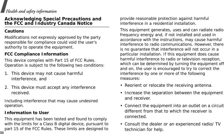 98Health and safety informationAcknowledging Special Precautions and the FCC and Industry Canada NoticeCautionsModifications not expressly approved by the party responsible for compliance could void the user&apos;s authority to operate the equipment.FCC Compliance InformationThis device complies with Part 15 of FCC Rules. Operation is subject to the following two conditions:1. This device may not cause harmful interference, and2. This device must accept any interference received.Including interference that may cause undesired operation.Information to UserThis equipment has been tested and found to comply with the limits for a Class B digital device, pursuant to part 15 of the FCC Rules. These limits are designed to provide reasonable protection against harmful interference in a residential installation.This equipment generates, uses and can radiate radio frequency energy and, if not installed and used in accordance with the instructions, may cause harmful interference to radio communications. However, there is no guarantee that interference will not occur in a particular installation. If this equipment does cause harmful interference to radio or television reception, which can be determined by turning the equipment off and on, the user is encouraged to try to correct the interference by one or more of the following measures:• Reorient or relocate the receiving antenna.• Increase the separation between the equipment and receiver.• Connect the equipment into an outlet on a circuit different from that to which the receiver is connected.• Consult the dealer or an experienced radio/ TV technician for help.