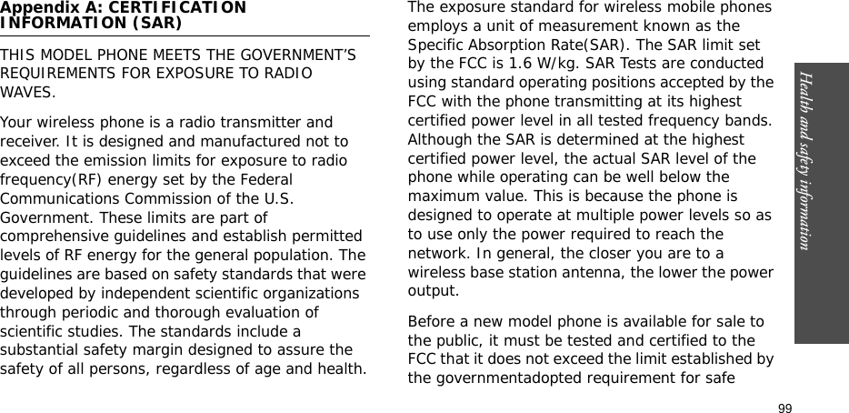 Health and safety information    99Appendix A: CERTIFICATION INFORMATION (SAR)THIS MODEL PHONE MEETS THE GOVERNMENT’S REQUIREMENTS FOR EXPOSURE TO RADIO WAVES.Your wireless phone is a radio transmitter and receiver. It is designed and manufactured not to exceed the emission limits for exposure to radio frequency(RF) energy set by the Federal Communications Commission of the U.S. Government. These limits are part of comprehensive guidelines and establish permitted levels of RF energy for the general population. The guidelines are based on safety standards that were developed by independent scientific organizations through periodic and thorough evaluation of scientific studies. The standards include a substantial safety margin designed to assure the safety of all persons, regardless of age and health.The exposure standard for wireless mobile phones employs a unit of measurement known as the Specific Absorption Rate(SAR). The SAR limit set by the FCC is 1.6 W/kg. SAR Tests are conducted using standard operating positions accepted by the FCC with the phone transmitting at its highest certified power level in all tested frequency bands. Although the SAR is determined at the highest certified power level, the actual SAR level of the phone while operating can be well below the maximum value. This is because the phone is designed to operate at multiple power levels so as to use only the power required to reach the network. In general, the closer you are to a wireless base station antenna, the lower the power output.Before a new model phone is available for sale to the public, it must be tested and certified to the FCC that it does not exceed the limit established by the governmentadopted requirement for safe 