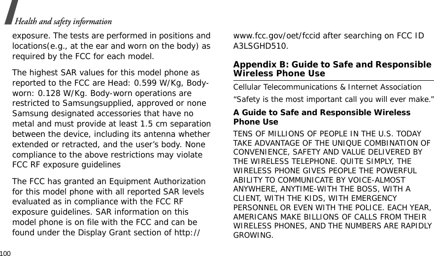 100Health and safety informationexposure. The tests are performed in positions and locations(e.g., at the ear and worn on the body) as required by the FCC for each model.The highest SAR values for this model phone as reported to the FCC are Head: 0.599 W/Kg, Body-worn: 0.128 W/Kg. Body-worn operations are restricted to Samsungsupplied, approved or none Samsung designated accessories that have no metal and must provide at least 1.5 cm separation between the device, including its antenna whether extended or retracted, and the user’s body. None compliance to the above restrictions may violate FCC RF exposure guidelinesThe FCC has granted an Equipment Authorization for this model phone with all reported SAR levels evaluated as in compliance with the FCC RF exposure guidelines. SAR information on this model phone is on file with the FCC and can be found under the Display Grant section of http://www.fcc.gov/oet/fccid after searching on FCC ID A3LSGHD510.Appendix B: Guide to Safe and Responsible Wireless Phone UseCellular Telecommunications &amp; Internet Association“Safety is the most important call you will ever make.”A Guide to Safe and Responsible Wireless Phone UseTENS OF MILLIONS OF PEOPLE IN THE U.S. TODAY TAKE ADVANTAGE OF THE UNIQUE COMBINATION OF CONVENIENCE, SAFETY AND VALUE DELIVERED BY THE WIRELESS TELEPHONE. QUITE SIMPLY, THE WIRELESS PHONE GIVES PEOPLE THE POWERFUL ABILITY TO COMMUNICATE BY VOICE-ALMOST ANYWHERE, ANYTIME-WITH THE BOSS, WITH A CLIENT, WITH THE KIDS, WITH EMERGENCY PERSONNEL OR EVEN WITH THE POLICE. EACH YEAR, AMERICANS MAKE BILLIONS OF CALLS FROM THEIR WIRELESS PHONES, AND THE NUMBERS ARE RAPIDLY GROWING.