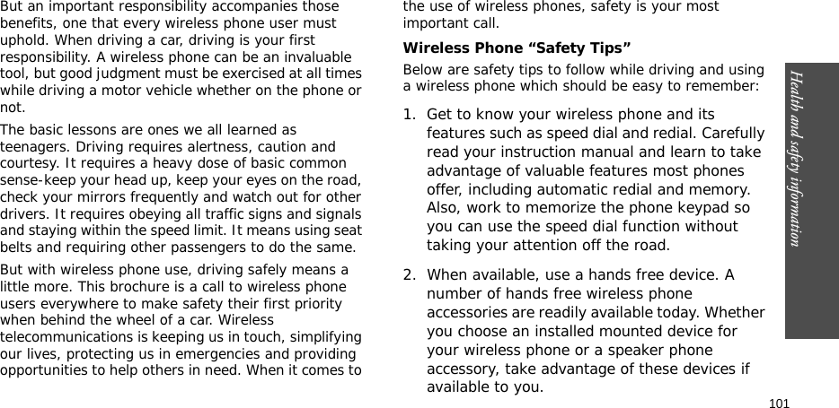 Health and safety information    101But an important responsibility accompanies those benefits, one that every wireless phone user must uphold. When driving a car, driving is your first responsibility. A wireless phone can be an invaluable tool, but good judgment must be exercised at all times while driving a motor vehicle whether on the phone or not.The basic lessons are ones we all learned as teenagers. Driving requires alertness, caution and courtesy. It requires a heavy dose of basic common sense-keep your head up, keep your eyes on the road, check your mirrors frequently and watch out for other drivers. It requires obeying all traffic signs and signals and staying within the speed limit. It means using seat belts and requiring other passengers to do the same. But with wireless phone use, driving safely means a little more. This brochure is a call to wireless phone users everywhere to make safety their first priority when behind the wheel of a car. Wireless telecommunications is keeping us in touch, simplifying our lives, protecting us in emergencies and providing opportunities to help others in need. When it comes to the use of wireless phones, safety is your most important call.Wireless Phone “Safety Tips”Below are safety tips to follow while driving and using a wireless phone which should be easy to remember:1. Get to know your wireless phone and its features such as speed dial and redial. Carefully read your instruction manual and learn to take advantage of valuable features most phones offer, including automatic redial and memory. Also, work to memorize the phone keypad so you can use the speed dial function without taking your attention off the road.2. When available, use a hands free device. A number of hands free wireless phone accessories are readily available today. Whether you choose an installed mounted device for your wireless phone or a speaker phone accessory, take advantage of these devices if available to you.