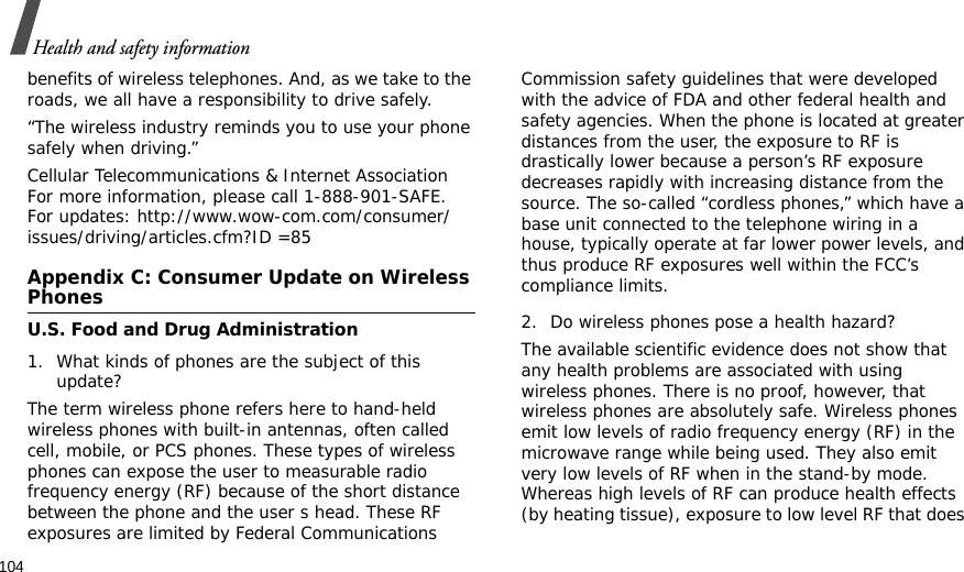 104Health and safety informationbenefits of wireless telephones. And, as we take to the roads, we all have a responsibility to drive safely.“The wireless industry reminds you to use your phone safely when driving.”Cellular Telecommunications &amp; Internet Association For more information, please call 1-888-901-SAFE. For updates: http://www.wow-com.com/consumer/issues/driving/articles.cfm?ID =85Appendix C: Consumer Update on Wireless PhonesU.S. Food and Drug Administration1. What kinds of phones are the subject of this update?The term wireless phone refers here to hand-held wireless phones with built-in antennas, often called cell, mobile, or PCS phones. These types of wireless phones can expose the user to measurable radio frequency energy (RF) because of the short distance between the phone and the user s head. These RF exposures are limited by Federal Communications Commission safety guidelines that were developed with the advice of FDA and other federal health and safety agencies. When the phone is located at greater distances from the user, the exposure to RF is drastically lower because a person’s RF exposure decreases rapidly with increasing distance from the source. The so-called “cordless phones,” which have a base unit connected to the telephone wiring in a house, typically operate at far lower power levels, and thus produce RF exposures well within the FCC’s compliance limits.2. Do wireless phones pose a health hazard?The available scientific evidence does not show that any health problems are associated with using wireless phones. There is no proof, however, that wireless phones are absolutely safe. Wireless phones emit low levels of radio frequency energy (RF) in the microwave range while being used. They also emit very low levels of RF when in the stand-by mode. Whereas high levels of RF can produce health effects (by heating tissue), exposure to low level RF that does 