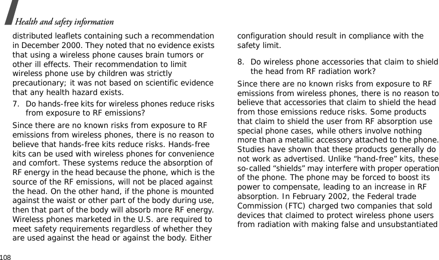 108Health and safety informationdistributed leaflets containing such a recommendation in December 2000. They noted that no evidence exists that using a wireless phone causes brain tumors or other ill effects. Their recommendation to limit wireless phone use by children was strictly precautionary; it was not based on scientific evidence that any health hazard exists.7. Do hands-free kits for wireless phones reduce risks from exposure to RF emissions?Since there are no known risks from exposure to RF emissions from wireless phones, there is no reason to believe that hands-free kits reduce risks. Hands-free kits can be used with wireless phones for convenience and comfort. These systems reduce the absorption of RF energy in the head because the phone, which is the source of the RF emissions, will not be placed against the head. On the other hand, if the phone is mounted against the waist or other part of the body during use, then that part of the body will absorb more RF energy. Wireless phones marketed in the U.S. are required to meet safety requirements regardless of whether they are used against the head or against the body. Either configuration should result in compliance with the safety limit.8. Do wireless phone accessories that claim to shield the head from RF radiation work?Since there are no known risks from exposure to RF emissions from wireless phones, there is no reason to believe that accessories that claim to shield the head from those emissions reduce risks. Some products that claim to shield the user from RF absorption use special phone cases, while others involve nothing more than a metallic accessory attached to the phone. Studies have shown that these products generally do not work as advertised. Unlike “hand-free” kits, these so-called “shields” may interfere with proper operation of the phone. The phone may be forced to boost its power to compensate, leading to an increase in RF absorption. In February 2002, the Federal trade Commission (FTC) charged two companies that sold devices that claimed to protect wireless phone users from radiation with making false and unsubstantiated 