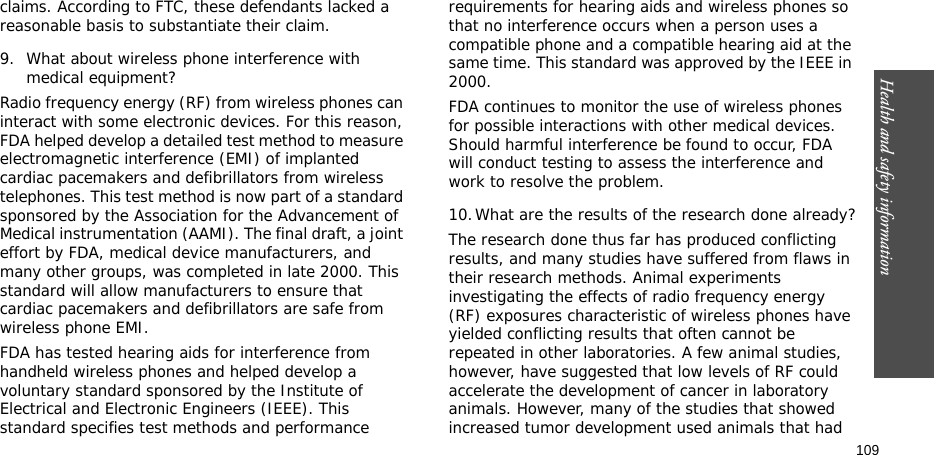 Health and safety information    109claims. According to FTC, these defendants lacked a reasonable basis to substantiate their claim.9. What about wireless phone interference with medical equipment?Radio frequency energy (RF) from wireless phones can interact with some electronic devices. For this reason, FDA helped develop a detailed test method to measure electromagnetic interference (EMI) of implanted cardiac pacemakers and defibrillators from wireless telephones. This test method is now part of a standard sponsored by the Association for the Advancement of Medical instrumentation (AAMI). The final draft, a joint effort by FDA, medical device manufacturers, and many other groups, was completed in late 2000. This standard will allow manufacturers to ensure that cardiac pacemakers and defibrillators are safe from wireless phone EMI.FDA has tested hearing aids for interference from handheld wireless phones and helped develop a voluntary standard sponsored by the Institute of Electrical and Electronic Engineers (IEEE). This standard specifies test methods and performance requirements for hearing aids and wireless phones so that no interference occurs when a person uses a compatible phone and a compatible hearing aid at the same time. This standard was approved by the IEEE in 2000.FDA continues to monitor the use of wireless phones for possible interactions with other medical devices. Should harmful interference be found to occur, FDA will conduct testing to assess the interference and work to resolve the problem.10.What are the results of the research done already?The research done thus far has produced conflicting results, and many studies have suffered from flaws in their research methods. Animal experiments investigating the effects of radio frequency energy (RF) exposures characteristic of wireless phones have yielded conflicting results that often cannot be repeated in other laboratories. A few animal studies, however, have suggested that low levels of RF could accelerate the development of cancer in laboratory animals. However, many of the studies that showed increased tumor development used animals that had 
