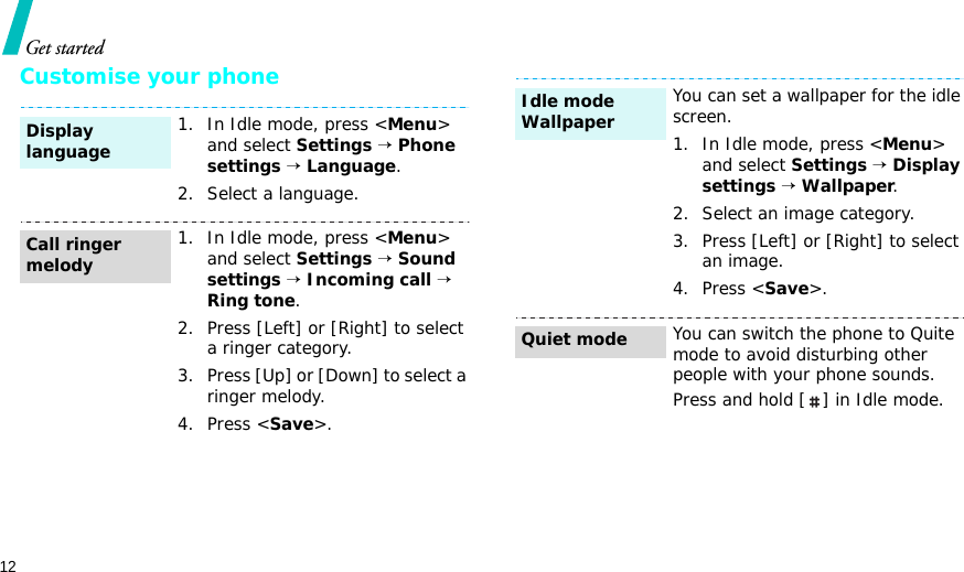 12Get startedCustomise your phone1. In Idle mode, press &lt;Menu&gt; and select Settings → Phone settings → Language.2. Select a language.1. In Idle mode, press &lt;Menu&gt; and select Settings → Sound settings → Incoming call → Ring tone.2. Press [Left] or [Right] to select a ringer category.3. Press [Up] or [Down] to select a ringer melody.4. Press &lt;Save&gt;.Display languageCall ringer melodyYou can set a wallpaper for the idle screen.1. In Idle mode, press &lt;Menu&gt; and select Settings → Display settings → Wallpaper.2. Select an image category.3. Press [Left] or [Right] to select an image.4. Press &lt;Save&gt;.You can switch the phone to Quite mode to avoid disturbing other people with your phone sounds.Press and hold [ ] in Idle mode.Idle mode Wallpaper Quiet mode