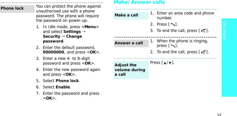 13Get startedMake/Answer callsYou can protect the phone against unauthorised use with a phone password. The phone will require the password on power-up.1. In Idle mode, press &lt;Menu&gt; and select Settings → Security → Change password.2. Enter the default password, 00000000, and press &lt;OK&gt;.3. Enter a new 4- to 8-digit password and press &lt;OK&gt;.4. Enter the new password again and press &lt;OK&gt;.5. Select Phone lock.6. Select Enable.7. Enter the password and press &lt;OK&gt;.Phone lock1. Enter an area code and phone number.2. Press [ ].3. To end the call, press [ ].1. When the phone is ringing, press [ ].2. To end the call, press [ ].Press [ / ].Make a callAnswer a callAdjust the volume during a call