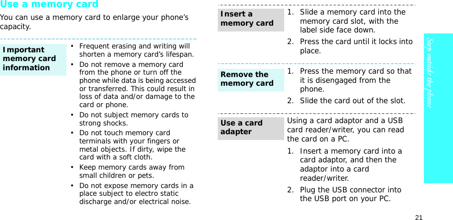 21Step outside the phoneUse a memory cardYou can use a memory card to enlarge your phone’s capacity.• Frequent erasing and writing will shorten a memory card’s lifespan.• Do not remove a memory card from the phone or turn off the phone while data is being accessed or transferred. This could result in loss of data and/or damage to the card or phone.• Do not subject memory cards to strong shocks.• Do not touch memory card terminals with your fingers or metal objects. If dirty, wipe the card with a soft cloth.• Keep memory cards away from small children or pets.• Do not expose memory cards in a place subject to electro static discharge and/or electrical noise.Important memory card information1. Slide a memory card into the memory card slot, with the label side face down.2. Press the card until it locks into place.1. Press the memory card so that it is disengaged from the phone.2. Slide the card out of the slot.Using a card adaptor and a USB card reader/writer, you can read the card on a PC.1. Insert a memory card into a card adaptor, and then the adaptor into a cardreader/writer.2. Plug the USB connector into the USB port on your PC.Insert a memory cardRemove the memory cardUse a card adapter