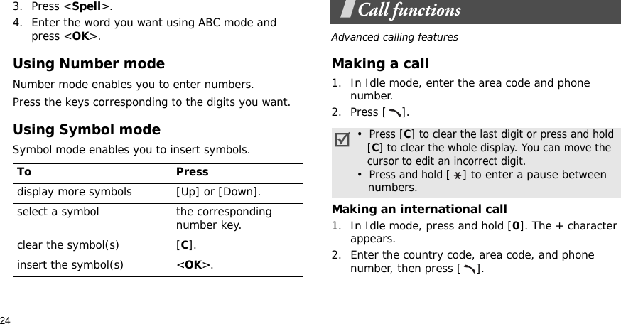 243. Press &lt;Spell&gt;.4. Enter the word you want using ABC mode and press &lt;OK&gt;.Using Number modeNumber mode enables you to enter numbers. Press the keys corresponding to the digits you want.Using Symbol modeSymbol mode enables you to insert symbols.Call functionsAdvanced calling featuresMaking a call1. In Idle mode, enter the area code and phone number.2. Press [ ].Making an international call1. In Idle mode, press and hold [0]. The + character appears.2. Enter the country code, area code, and phone number, then press [ ].To Pressdisplay more symbols [Up] or [Down]. select a symbol the corresponding number key.clear the symbol(s) [C]. insert the symbol(s) &lt;OK&gt;.•  Press [C] to clear the last digit or press and hold   [C] to clear the whole display. You can move the   cursor to edit an incorrect digit.•  Press and hold [ ] to enter a pause between   numbers.