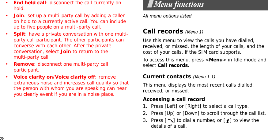 28•End held call: disconnect the call currently on hold.•Join: set up a multi-party call by adding a caller on hold to a currently active call. You can include up to five people on a multi-party call.•Split: have a private conversation with one multi-party call participant. The other participants can converse with each other. After the private conversation, select Join to return to the multi-party call.•Remove: disconnect one multi-party call participant.•Voice clarity on/Voice clarity off: remove extraneous noise and increases call quality so that the person with whom you are speaking can hear you clearly event if you are in a noise place.Menu functionsAll menu options listedCall records(Menu 1) Use this menu to view the calls you have dialled, received, or missed, the length of your calls, and the cost of your calls, if the SIM card supports.To access this menu, press &lt;Menu&gt; in Idle mode and select Call records.Current contacts(Menu 1.1)This menu displays the most recent calls dialled, received, or missed. Accessing a call record1. Press [Left] or [Right] to select a call type.2. Press [Up] or [Down] to scroll through the call list. 3. Press [ ] to dial a number, or [ ] to view the details of a call.