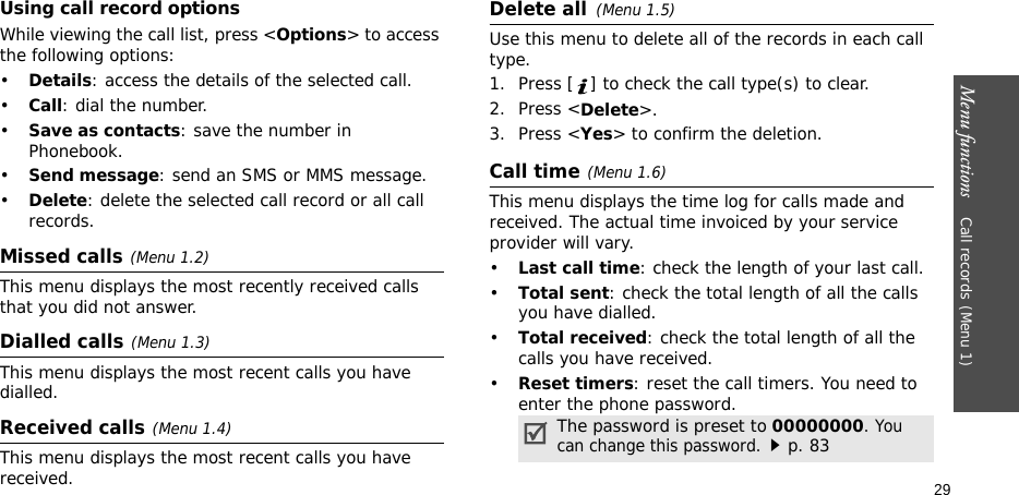 Menu functions    Call records(Menu 1)29Using call record optionsWhile viewing the call list, press &lt;Options&gt; to access the following options:•Details: access the details of the selected call.•Call: dial the number.•Save as contacts: save the number in Phonebook.•Send message: send an SMS or MMS message.•Delete: delete the selected call record or all call records.Missed calls(Menu 1.2)This menu displays the most recently received calls that you did not answer.Dialled calls(Menu 1.3)This menu displays the most recent calls you have dialled.Received calls(Menu 1.4) This menu displays the most recent calls you have received.Delete all(Menu 1.5) Use this menu to delete all of the records in each call type.1. Press [ ] to check the call type(s) to clear. 2. Press &lt;Delete&gt;. 3. Press &lt;Yes&gt; to confirm the deletion.Call time(Menu 1.6) This menu displays the time log for calls made and received. The actual time invoiced by your service provider will vary.•Last call time: check the length of your last call.•Total sent: check the total length of all the calls you have dialled.•Total received: check the total length of all the calls you have received.•Reset timers: reset the call timers. You need to enter the phone password.The password is preset to 00000000. You can change this password.p. 83