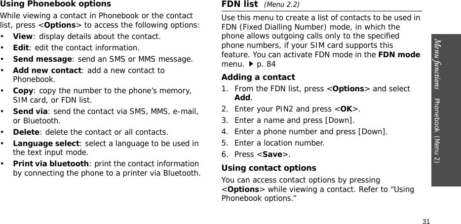Menu functions    Phonebook(Menu 2)31Using Phonebook optionsWhile viewing a contact in Phonebook or the contact list, press &lt;Options&gt; to access the following options:•View: display details about the contact.•Edit: edit the contact information.•Send message: send an SMS or MMS message.•Add new contact: add a new contact to Phonebook.•Copy: copy the number to the phone’s memory, SIM card, or FDN list.•Send via: send the contact via SMS, MMS, e-mail, or Bluetooth. •Delete: delete the contact or all contacts.•Language select: select a language to be used in the text input mode.•Print via bluetooth: print the contact information by connecting the phone to a printer via Bluetooth.FDN list (Menu 2.2)Use this menu to create a list of contacts to be used in FDN (Fixed Dialling Number) mode, in which the phone allows outgoing calls only to the specified phone numbers, if your SIM card supports this feature. You can activate FDN mode in the FDN mode menu.p. 84Adding a contact1. From the FDN list, press &lt;Options&gt; and select Add.2. Enter your PIN2 and press &lt;OK&gt;.3. Enter a name and press [Down].4. Enter a phone number and press [Down].5. Enter a location number.6. Press &lt;Save&gt;.Using contact optionsYou can access contact options by pressing &lt;Options&gt; while viewing a contact. Refer to “Using Phonebook options.”