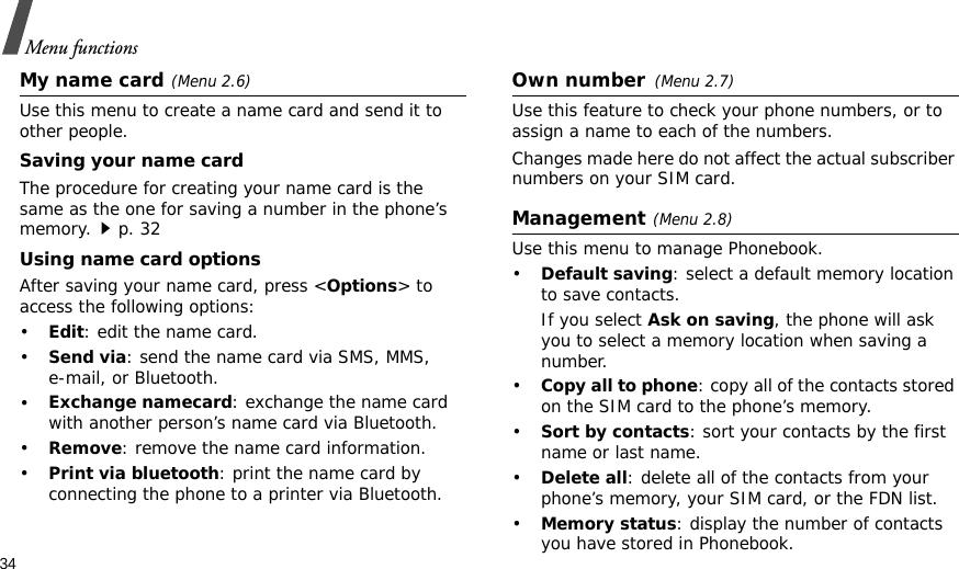 34Menu functionsMy name card(Menu 2.6)Use this menu to create a name card and send it to other people.Saving your name cardThe procedure for creating your name card is the same as the one for saving a number in the phone’s memory.p. 32 Using name card optionsAfter saving your name card, press &lt;Options&gt; to access the following options:•Edit: edit the name card. •Send via: send the name card via SMS, MMS, e-mail, or Bluetooth.•Exchange namecard: exchange the name card with another person’s name card via Bluetooth.•Remove: remove the name card information.•Print via bluetooth: print the name card by connecting the phone to a printer via Bluetooth.Own number(Menu 2.7) Use this feature to check your phone numbers, or to assign a name to each of the numbers. Changes made here do not affect the actual subscriber numbers on your SIM card.Management(Menu 2.8)Use this menu to manage Phonebook.•Default saving: select a default memory location to save contacts.If you select Ask on saving, the phone will ask you to select a memory location when saving a number.•Copy all to phone: copy all of the contacts stored on the SIM card to the phone’s memory.•Sort by contacts: sort your contacts by the first name or last name.•Delete all: delete all of the contacts from your phone’s memory, your SIM card, or the FDN list.•Memory status: display the number of contacts you have stored in Phonebook.