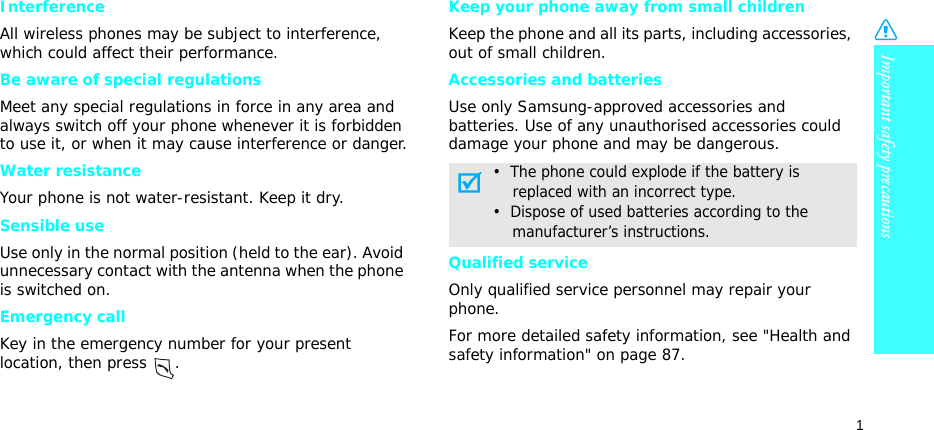 Important safety precautions1InterferenceAll wireless phones may be subject to interference, which could affect their performance.Be aware of special regulationsMeet any special regulations in force in any area and always switch off your phone whenever it is forbidden to use it, or when it may cause interference or danger.Water resistanceYour phone is not water-resistant. Keep it dry. Sensible useUse only in the normal position (held to the ear). Avoid unnecessary contact with the antenna when the phone is switched on.Emergency callKey in the emergency number for your present location, then press  . Keep your phone away from small childrenKeep the phone and all its parts, including accessories, out of small children.Accessories and batteriesUse only Samsung-approved accessories and batteries. Use of any unauthorised accessories could damage your phone and may be dangerous.Qualified serviceOnly qualified service personnel may repair your phone.For more detailed safety information, see &quot;Health and safety information&quot; on page 87.•  The phone could explode if the battery is    replaced with an incorrect type.•  Dispose of used batteries according to the    manufacturer’s instructions.