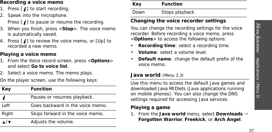 Menu functions    Applications(Menu 3)37Recording a voice memo1. Press [ ] to start recording. 2. Speak into the microphone.Press [ ] to pause or resume the recording.3. When you finish, press &lt;Stop&gt;. The voice memo is automatically saved.4. Press [ ] to review the voice memo, or [Up] to recorded a new memo.Playing a voice memo1. From the Voice record screen, press &lt;Options&gt; and select Go to voice list.2. Select a voice memo. The memo plays.On the player screen, use the following keys:Changing the voice recorder settingsYou can change the recording settings for the voice recorder. Before recording a voice memo, press &lt;Options&gt; to access the following options:•Recording time: select a recording time.•Volume: select a volume level.•Default name: change the default prefix of the voice memo.Java world(Menu 3.3)Use this menu to access the default Java games and downloaded Java MIDlets (Java applications running on mobile phones). You can also change the DNS settings required for accessing Java services.Playing a game1. From the Java world menu, select Downloads → Forgotten Warrior, Freekick, or Arch Angel.Key FunctionPauses or resumes playback.Left Goes backward in the voice memo.Right Skips forward in the voice memo./ Adjusts the volume.Down Stops playback.Key Function