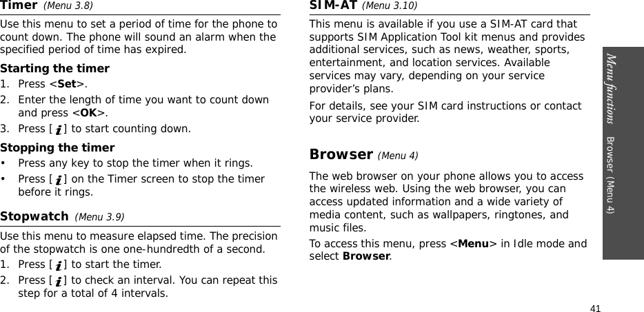 Menu functions    Browser(Menu 4)41Timer(Menu 3.8)Use this menu to set a period of time for the phone to count down. The phone will sound an alarm when the specified period of time has expired.Starting the timer1. Press &lt;Set&gt;.2. Enter the length of time you want to count down and press &lt;OK&gt;.3. Press [ ] to start counting down.Stopping the timer• Press any key to stop the timer when it rings.• Press [ ] on the Timer screen to stop the timer before it rings.Stopwatch(Menu 3.9)Use this menu to measure elapsed time. The precision of the stopwatch is one one-hundredth of a second.1. Press [ ] to start the timer.2. Press [ ] to check an interval. You can repeat this step for a total of 4 intervals.SIM-AT(Menu 3.10) This menu is available if you use a SIM-AT card that supports SIM Application Tool kit menus and provides additional services, such as news, weather, sports, entertainment, and location services. Available services may vary, depending on your service provider’s plans.For details, see your SIM card instructions or contact your service provider.Browser(Menu 4) The web browser on your phone allows you to access the wireless web. Using the web browser, you can access updated information and a wide variety of media content, such as wallpapers, ringtones, and music files.To access this menu, press &lt;Menu&gt; in Idle mode and select Browser.