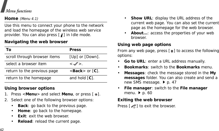 42Menu functionsHome(Menu 4.1)Use this menu to connect your phone to the network and load the homepage of the wireless web service provider. You can also press [ ] in Idle mode.Navigating the web browserUsing browser options1. Press &lt;Menu&gt; and select Menu, or press [ ].2. Select one of the following browser options:•Back: go back to the previous page.•Home: go back to the homepage.•Exit: exit the web browser.•Reload: reload the current page.•Show URL: display the URL address of the current web page. You can also set the current page as the homepage for the web browser.•About...: access the properties of your web browser.Using web page optionsFrom any web page, press [ ] to access the following options:•Go to URL: enter a URL address manually.•Bookmarks: switch to the Bookmarks menu.•Messages: check the message stored in the My messages folder. You can also create and send a new SMS message.p. 47•File manager: switch to the File manager menu.p. 60Exiting the web browserPress [ ] to exit the browser.To Pressscroll through browser items [Up] or [Down]. select a browser item &lt; &gt;.return to the previous page &lt;Back&gt; or [C].return to the homepage and hold [C].