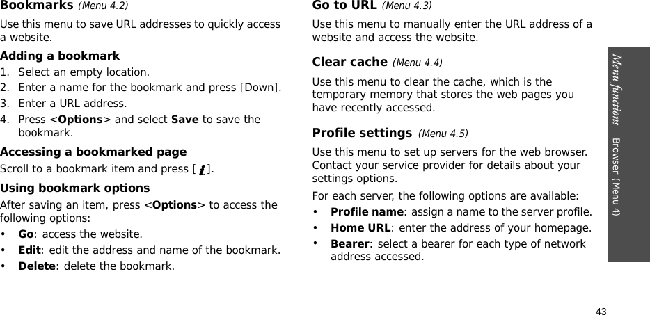 Menu functions    Browser(Menu 4)43Bookmarks(Menu 4.2)Use this menu to save URL addresses to quickly access a website.Adding a bookmark1. Select an empty location. 2. Enter a name for the bookmark and press [Down].3. Enter a URL address.4. Press &lt;Options&gt; and select Save to save the bookmark.Accessing a bookmarked pageScroll to a bookmark item and press [ ].Using bookmark optionsAfter saving an item, press &lt;Options&gt; to access the following options:•Go: access the website.•Edit: edit the address and name of the bookmark.•Delete: delete the bookmark.Go to URL(Menu 4.3)Use this menu to manually enter the URL address of a website and access the website.Clear cache(Menu 4.4)Use this menu to clear the cache, which is the temporary memory that stores the web pages you have recently accessed.Profile settings(Menu 4.5)Use this menu to set up servers for the web browser. Contact your service provider for details about your settings options.For each server, the following options are available:•Profile name: assign a name to the server profile. •Home URL: enter the address of your homepage. •Bearer: select a bearer for each type of network address accessed.