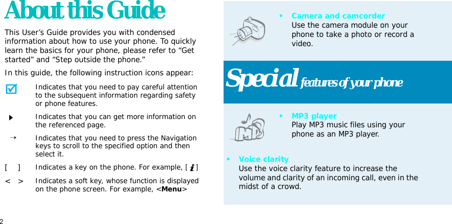 2About this GuideThis User’s Guide provides you with condensed information about how to use your phone. To quickly learn the basics for your phone, please refer to “Get started” and “Step outside the phone.”In this guide, the following instruction icons appear:Indicates that you need to pay careful attention to the subsequent information regarding safety or phone features.Indicates that you can get more information on the referenced page.  →Indicates that you need to press the Navigation keys to scroll to the specified option and then select it.[    ]Indicates a key on the phone. For example, []&lt;   &gt;Indicates a soft key, whose function is displayed on the phone screen. For example, &lt;Menu&gt;• Camera and camcorderUse the camera module on your phone to take a photo or record a video.Special features of your phone•MP3 playerPlay MP3 music files using your phone as an MP3 player.• Voice clarityUse the voice clarity feature to increase the volume and clarity of an incoming call, even in the midst of a crowd.