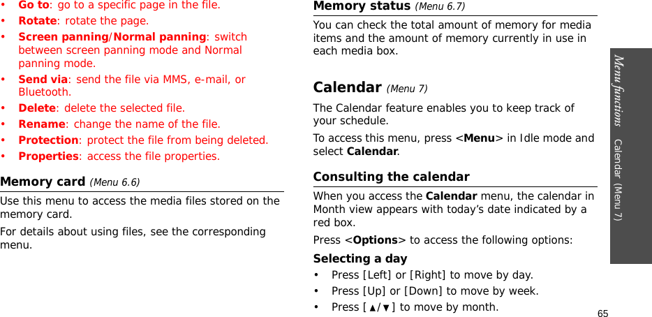 Menu functions    Calendar(Menu 7)65•Go to: go to a specific page in the file.•Rotate: rotate the page.•Screen panning/Normal panning: switch between screen panning mode and Normal panning mode.•Send via: send the file via MMS, e-mail, or Bluetooth.•Delete: delete the selected file.•Rename: change the name of the file.•Protection: protect the file from being deleted.•Properties: access the file properties.Memory card (Menu 6.6)Use this menu to access the media files stored on the memory card.For details about using files, see the corresponding menu.Memory status (Menu 6.7)You can check the total amount of memory for media items and the amount of memory currently in use in each media box.Calendar(Menu 7) The Calendar feature enables you to keep track of your schedule.To access this menu, press &lt;Menu&gt; in Idle mode and select Calendar.Consulting the calendarWhen you access the Calendar menu, the calendar in Month view appears with today’s date indicated by a red box. Press &lt;Options&gt; to access the following options:Selecting a day• Press [Left] or [Right] to move by day.• Press [Up] or [Down] to move by week.• Press [ / ] to move by month.