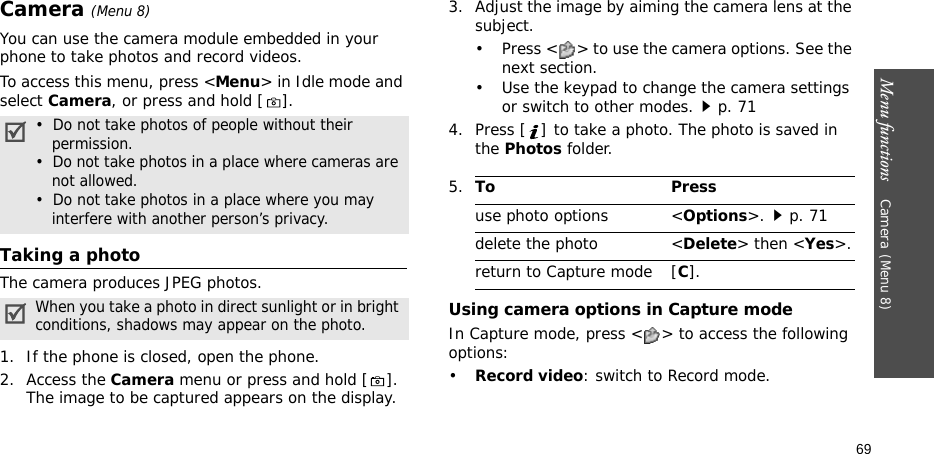 Menu functions    Camera(Menu 8)69Camera(Menu 8) You can use the camera module embedded in your phone to take photos and record videos.To access this menu, press &lt;Menu&gt; in Idle mode and select Camera, or press and hold [ ].Taking a photoThe camera produces JPEG photos. 1. If the phone is closed, open the phone.2. Access the Camera menu or press and hold [ ]. The image to be captured appears on the display.3. Adjust the image by aiming the camera lens at the subject.• Press &lt; &gt; to use the camera options. See the next section.• Use the keypad to change the camera settings or switch to other modes.p. 714. Press [ ] to take a photo. The photo is saved in the Photos folder.Using camera options in Capture modeIn Capture mode, press &lt; &gt; to access the following options:•Record video: switch to Record mode.•  Do not take photos of people without their    permission.•  Do not take photos in a place where cameras are    not allowed.•  Do not take photos in a place where you may    interfere with another person’s privacy.When you take a photo in direct sunlight or in bright conditions, shadows may appear on the photo.5.To Pressuse photo options &lt;Options&gt;.p. 71delete the photo &lt;Delete&gt; then &lt;Yes&gt;.return to Capture mode [C].