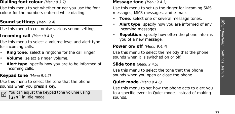 Menu functions    Settings(Menu 9)77Dialling font colour(Menu 9.3.7)Use this menu to set whether or not you use the font colour for the numbers entered while dialling.Sound settings(Menu 9.4)Use this menu to customise various sound settings.Incoming call(Menu 9.4.1)Use this menu to select a volume level and alert type for incoming calls.•Ring tone: select a ringtone for the call ringer.•Volume: select a ringer volume.•Alert type: specify how you are to be informed of incoming calls.Keypad tone(Menu 9.4.2)Use this menu to select the tone that the phone sounds when you press a key. Message tone(Menu 9.4.3) Use this menu to set up the ringer for incoming SMS messages, MMS messages, and e-mails. •Tone: select one of several message tones. •Alert type: specify how you are informed of any incoming messages. •Repetition: specify how often the phone informs you of a new message.Power on/off(Menu 9.4.4)Use this menu to select the melody that the phone sounds when it is switched on or off. Slide tone(Menu 9.4.5)Use this menu to select the tone that the phone sounds when you open or close the phone. Quiet mode(Menu 9.4.6)Use this menu to set how the phone acts to alert you to a specific event in Quiet mode, instead of making sounds. You can adjust the keypad tone volume using [/] in Idle mode.