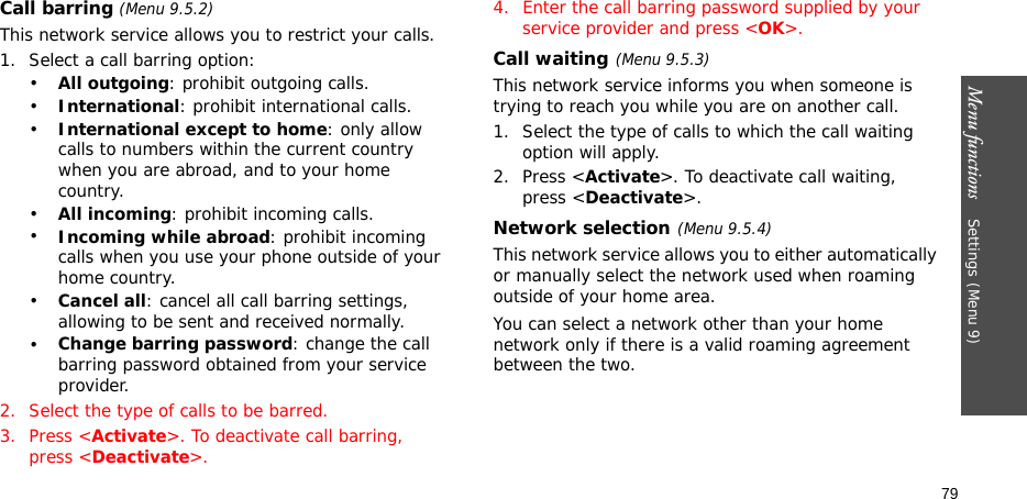 Menu functions    Settings(Menu 9)79Call barring (Menu 9.5.2)This network service allows you to restrict your calls.1. Select a call barring option:•All outgoing: prohibit outgoing calls.•International: prohibit international calls.•International except to home: only allow calls to numbers within the current country when you are abroad, and to your home country.•All incoming: prohibit incoming calls.•Incoming while abroad: prohibit incoming calls when you use your phone outside of your home country.•Cancel all: cancel all call barring settings, allowing to be sent and received normally.•Change barring password: change the call barring password obtained from your service provider.2. Select the type of calls to be barred. 3. Press &lt;Activate&gt;. To deactivate call barring, press &lt;Deactivate&gt;.4. Enter the call barring password supplied by your service provider and press &lt;OK&gt;.Call waiting(Menu 9.5.3)This network service informs you when someone is trying to reach you while you are on another call.1. Select the type of calls to which the call waiting option will apply.2. Press &lt;Activate&gt;. To deactivate call waiting, press &lt;Deactivate&gt;. Network selection(Menu 9.5.4)This network service allows you to either automatically or manually select the network used when roaming outside of your home area. You can select a network other than your home network only if there is a valid roaming agreement between the two.