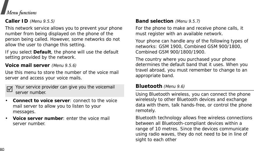 80Menu functionsCaller ID(Menu 9.5.5)This network service allows you to prevent your phone number from being displayed on the phone of the person being called. However, some networks do not allow the user to change this setting.If you select Default, the phone will use the default setting provided by the network.Voice mail server(Menu 9.5.6)Use this menu to store the number of the voice mail server and access your voice mails.•Connect to voice server: connect to the voice mail server to allow you to listen to your messages.•Voice server number: enter the voice mail server number.Band selection(Menu 9.5.7)For the phone to make and receive phone calls, it must register with an available network. Your phone can handle any of the following types of networks: GSM 1900, Combined GSM 900/1800, Combined GSM 900/1800/1900.The country where you purchased your phone determines the default band that it uses. When you travel abroad, you must remember to change to an appropriate band. Bluetooth (Menu 9.6) Using Bluetooth wireless, you can connect the phone wirelessly to other Bluetooth devices and exchange data with them, talk hands-free, or control the phone remotely.Bluetooth technology allows free wireless connections between all Bluetooth-compliant devices within a range of 10 metres. Since the devices communicate using radio waves, they do not need to be in line of sight to each otherYour service provider can give you the voicemail server number.