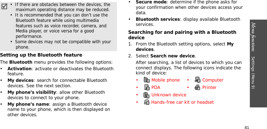 Menu functions    Settings(Menu 9)81.Setting up the Bluetooth featureThe Bluetooth menu provides the following options:•Activation: activate or deactivates the Bluetooth feature.•My devices: search for connectable Bluetooth devices. See the next section.•My phone’s visibility: allow other Bluetooth devices to connect to your phone.•My phone’s name: assign a Bluetooth device name to your phone, which is then displayed on other devices.•Secure mode: determine if the phone asks for your confirmation when other devices access your data.•Bluetooth services: display available Bluetooth services. Searching for and pairing with a Bluetooth device1. From the Bluetooth setting options, select My devices.2. Select Search new device.After searching, a list of devices to which you can connect displays. The following icons indicate the kind of device:•  If there are obstacles between the devices, the    maximum operating distance may be reduced.•  It is recommended that you can don’t use the    Bluetooth feature while using multimedia    features such as voice recorder, camera, and    Media player, or voice versa for a good    performance.•  Some devices may not be compatible with your    phone.•  Mobile phone •  Computer•  PDA •  Printer•  Unknown device•  Hands-free car kit or headset