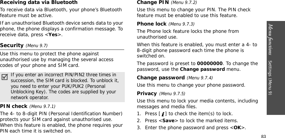 Menu functions    Settings(Menu 9)83Receiving data via BluetoothTo receive data via Bluetooth, your phone’s Bluetooth feature must be active.If an unauthorised Bluetooth device sends data to your phone, the phone displays a confirmation message. To receive data, press &lt;Yes&gt;.Security(Menu 9.7)Use this menu to protect the phone against unauthorised use by managing the several access codes of your phone and SIM card.PIN check(Menu 9.7.1)The 4- to 8-digit PIN (Personal Identification Number) protects your SIM card against unauthorised use. When this feature is enabled, the phone requires your PIN each time it is switched on.Change PIN(Menu 9.7.2) Use this menu to change your PIN. The PIN check feature must be enabled to use this feature.Phone lock(Menu 9.7.3) The Phone lock feature locks the phone from unauthorised use. When this feature is enabled, you must enter a 4- to 8-digit phone password each time the phone is switched on.The password is preset to 00000000. To change the password, use the Change password menu.Change password(Menu 9.7.4)Use this menu to change your phone password.Privacy(Menu 9.7.5)Use this menu to lock your media contents, including messages and media files. 1. Press [ ] to check the item(s) to lock. 2. Press &lt;Save&gt; to lock the marked items.3. Enter the phone password and press &lt;OK&gt;.If you enter an incorrect PIN/PIN2 three times in succession, the SIM card is blocked. To unblock it, you need to enter your PUK/PUK2 (Personal Unblocking Key). The codes are supplied by your network operator.