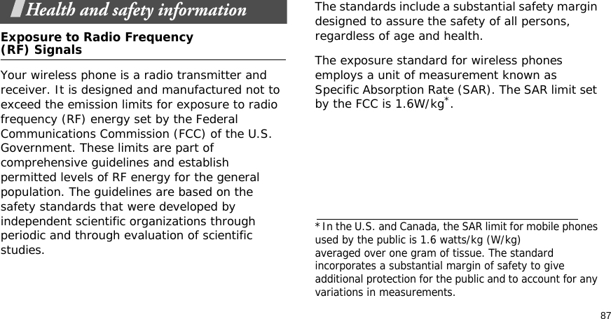 87Health and safety informationExposure to Radio Frequency(RF) SignalsYour wireless phone is a radio transmitter and receiver. It is designed and manufactured not to exceed the emission limits for exposure to radio frequency (RF) energy set by the Federal Communications Commission (FCC) of the U.S. Government. These limits are part of comprehensive guidelines and establish permitted levels of RF energy for the general population. The guidelines are based on the safety standards that were developed by independent scientific organizations through periodic and through evaluation of scientific studies.The standards include a substantial safety margin designed to assure the safety of all persons, regardless of age and health. The exposure standard for wireless phones employs a unit of measurement known as Specific Absorption Rate (SAR). The SAR limit set by the FCC is 1.6W/kg*.*In the U.S. and Canada, the SAR limit for mobile phones used by the public is 1.6 watts/kg (W/kg)averaged over one gram of tissue. The standard incorporates a substantial margin of safety to giveadditional protection for the public and to account for any variations in measurements.