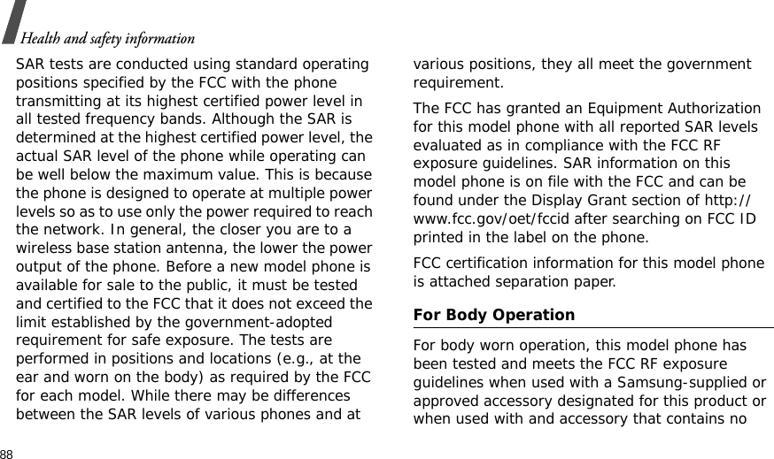 88Health and safety informationSAR tests are conducted using standard operating positions specified by the FCC with the phone transmitting at its highest certified power level in all tested frequency bands. Although the SAR is determined at the highest certified power level, the actual SAR level of the phone while operating can be well below the maximum value. This is because the phone is designed to operate at multiple power levels so as to use only the power required to reach the network. In general, the closer you are to a wireless base station antenna, the lower the power output of the phone. Before a new model phone is available for sale to the public, it must be tested and certified to the FCC that it does not exceed the limit established by the government-adopted requirement for safe exposure. The tests are performed in positions and locations (e.g., at the ear and worn on the body) as required by the FCC for each model. While there may be differences between the SAR levels of various phones and at various positions, they all meet the government requirement.The FCC has granted an Equipment Authorization for this model phone with all reported SAR levels evaluated as in compliance with the FCC RF exposure guidelines. SAR information on this model phone is on file with the FCC and can be found under the Display Grant section of http://www.fcc.gov/oet/fccid after searching on FCC ID printed in the label on the phone.FCC certification information for this model phone is attached separation paper.For Body OperationFor body worn operation, this model phone has been tested and meets the FCC RF exposure guidelines when used with a Samsung-supplied or approved accessory designated for this product or when used with and accessory that contains no 